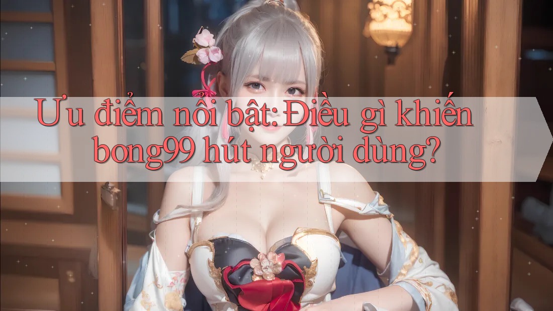 Ưu điểm nổi bật: Điều gì khiến bong99 hút người dùng?