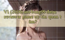 Vì (2026) sao bong99 được reviewer game uy tín quan tâm