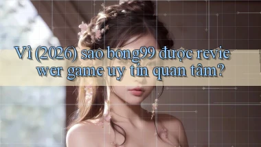 Vì (2026) sao bong99 được reviewer game uy tín quan tâm