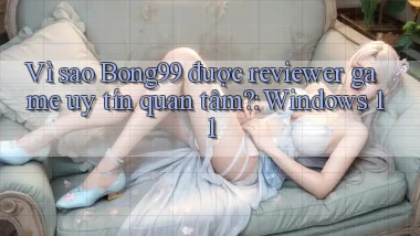 Vì sao Bong99 được reviewer game uy tín quan tâm Windows 11