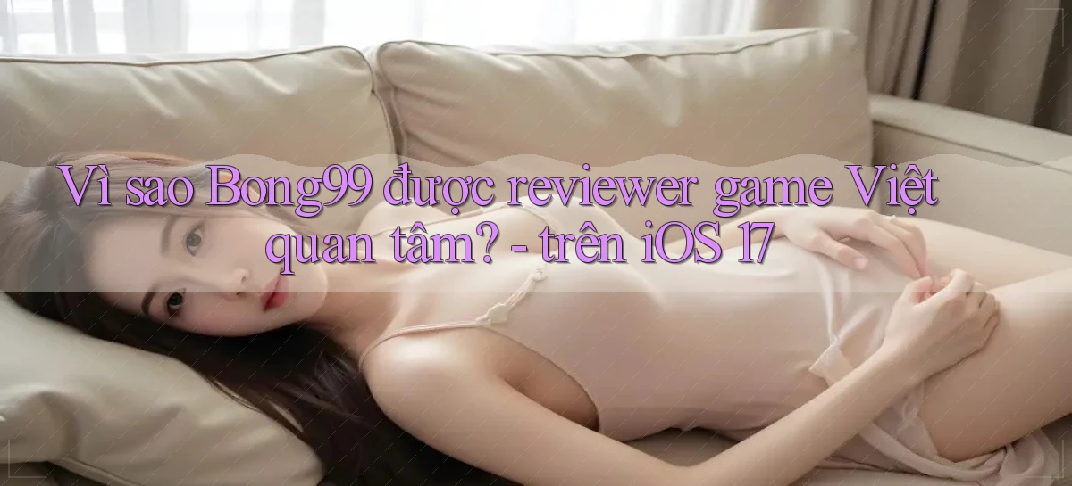 Vì sao Bong99 được reviewer game Việt quan tâm   trên iOS 17