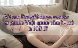 Vì sao Bong99 được reviewer game Việt quan tâm   trên iOS 17