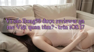 Vì sao Bong99 được reviewer game Việt quan tâm   trên iOS 17