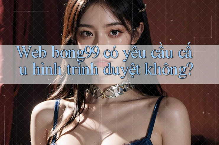 Web bong99 có yêu cầu cấu hình trình duyệt không?
